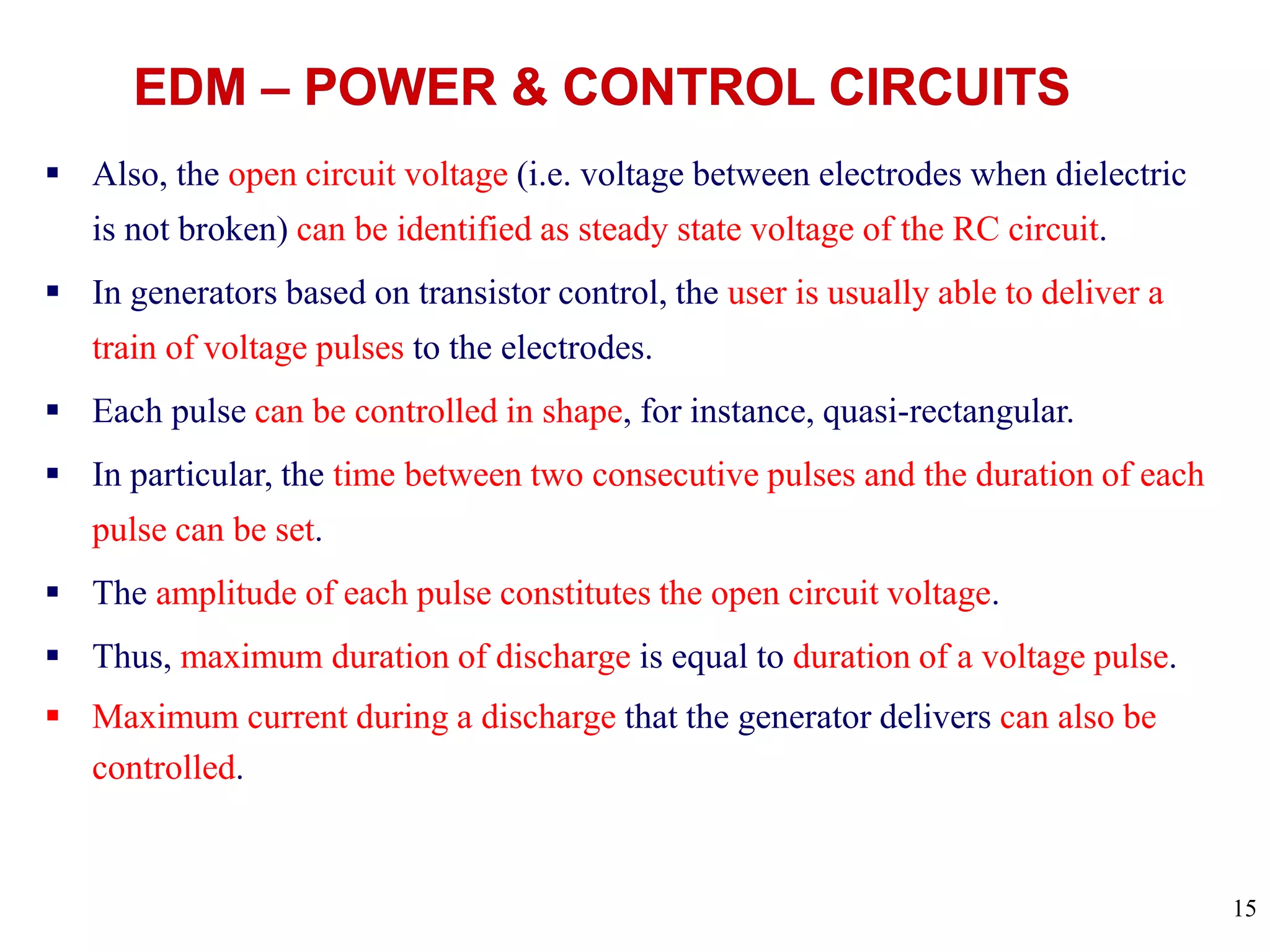 15
 Also, the open circuit voltage (i.e. voltage between electrodes when dielectric
is not broken) can be identified as steady state voltage of the RC circuit.
 In generators based on transistor control, the user is usually able to deliver a
train of voltage pulses to the electrodes.
 Each pulse can be controlled in shape, for instance, quasi-rectangular.
 In particular, the time between two consecutive pulses and the duration of each
pulse can be set.
 The amplitude of each pulse constitutes the open circuit voltage.
 Thus, maximum duration of discharge is equal to duration of a voltage pulse.
 Maximum current during a discharge that the generator delivers can also be
controlled.
 
