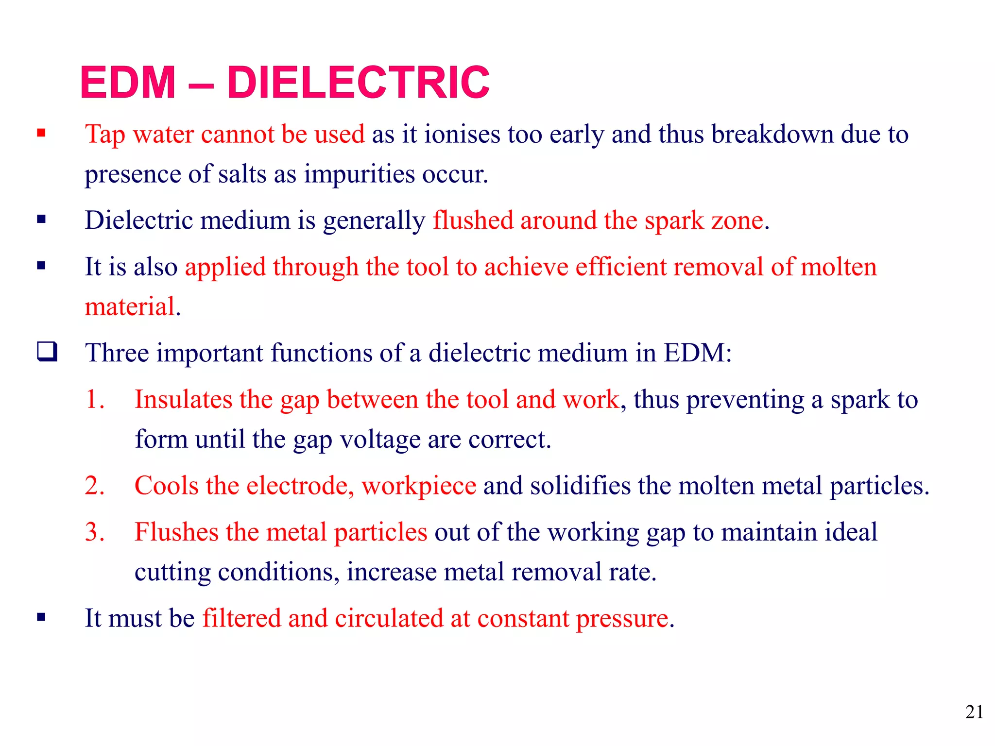 21
 Tap water cannot be used as it ionises too early and thus breakdown due to
presence of salts as impurities occur.
 Dielectric medium is generally flushed around the spark zone.
 It is also applied through the tool to achieve efficient removal of molten
material.
 Three important functions of a dielectric medium in EDM:
1. Insulates the gap between the tool and work, thus preventing a spark to
form until the gap voltage are correct.
2. Cools the electrode, workpiece and solidifies the molten metal particles.
3. Flushes the metal particles out of the working gap to maintain ideal
cutting conditions, increase metal removal rate.
 It must be filtered and circulated at constant pressure.
 