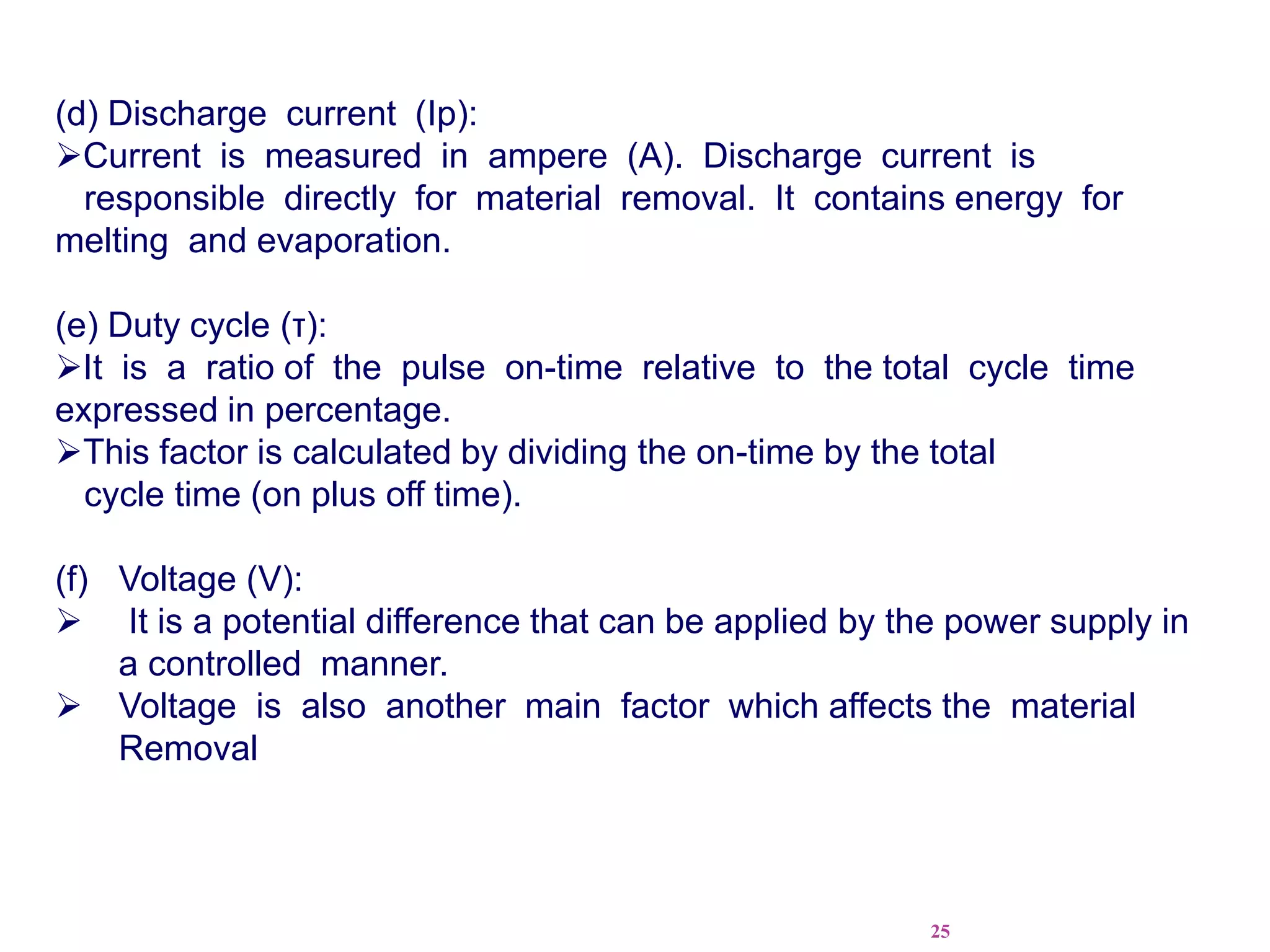 25
(d) Discharge current (Ip):
Current is measured in ampere (A). Discharge current is
responsible directly for material removal. It contains energy for
melting and evaporation.
(e) Duty cycle (τ):
It is a ratio of the pulse on-time relative to the total cycle time
expressed in percentage.
This factor is calculated by dividing the on-time by the total
cycle time (on plus off time).
(f) Voltage (V):
 It is a potential difference that can be applied by the power supply in
a controlled manner.
 Voltage is also another main factor which affects the material
Removal
 