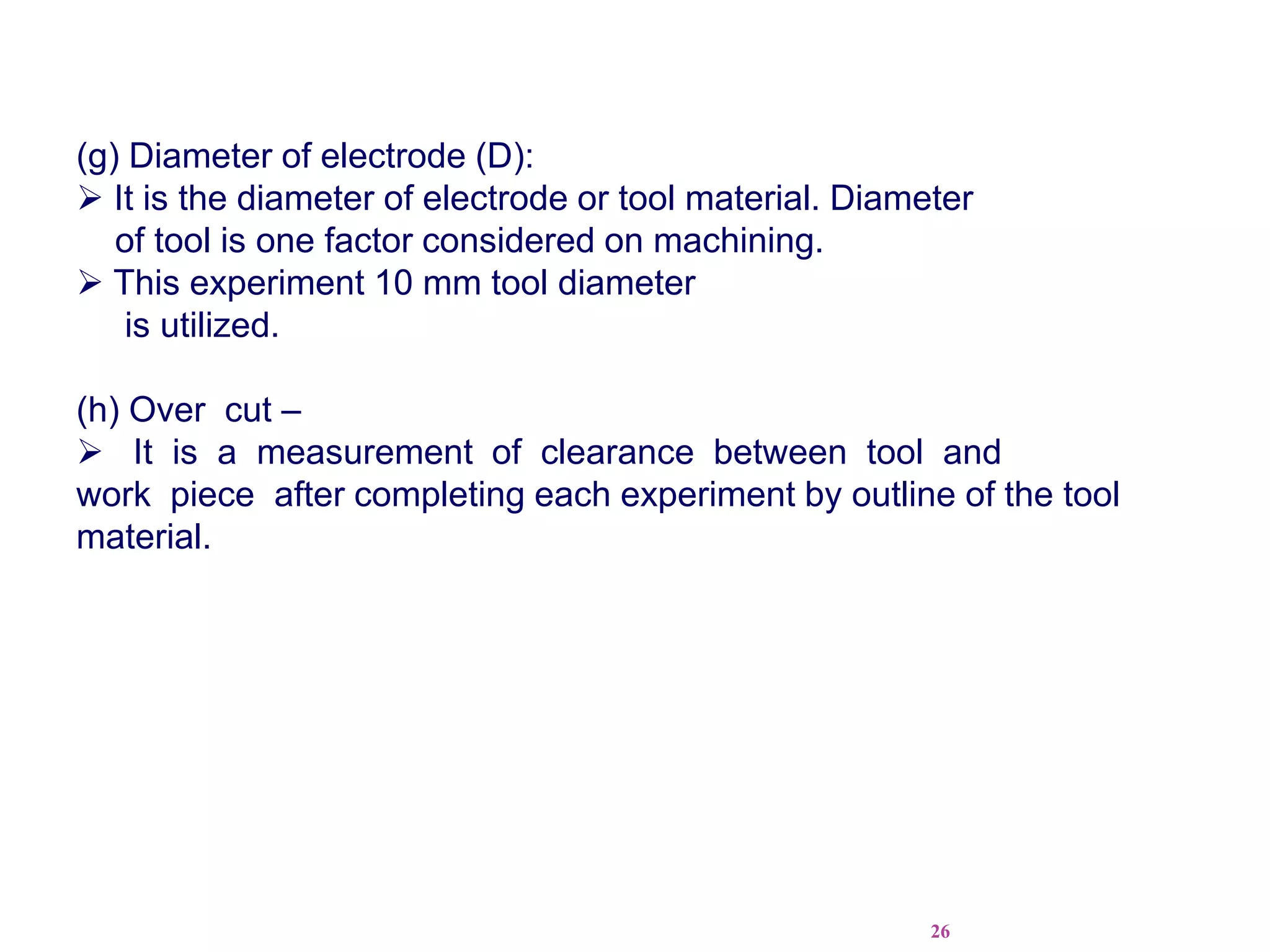 26
(g) Diameter of electrode (D):
 It is the diameter of electrode or tool material. Diameter
of tool is one factor considered on machining.
 This experiment 10 mm tool diameter
is utilized.
(h) Over cut –
 It is a measurement of clearance between tool and
work piece after completing each experiment by outline of the tool
material.
 