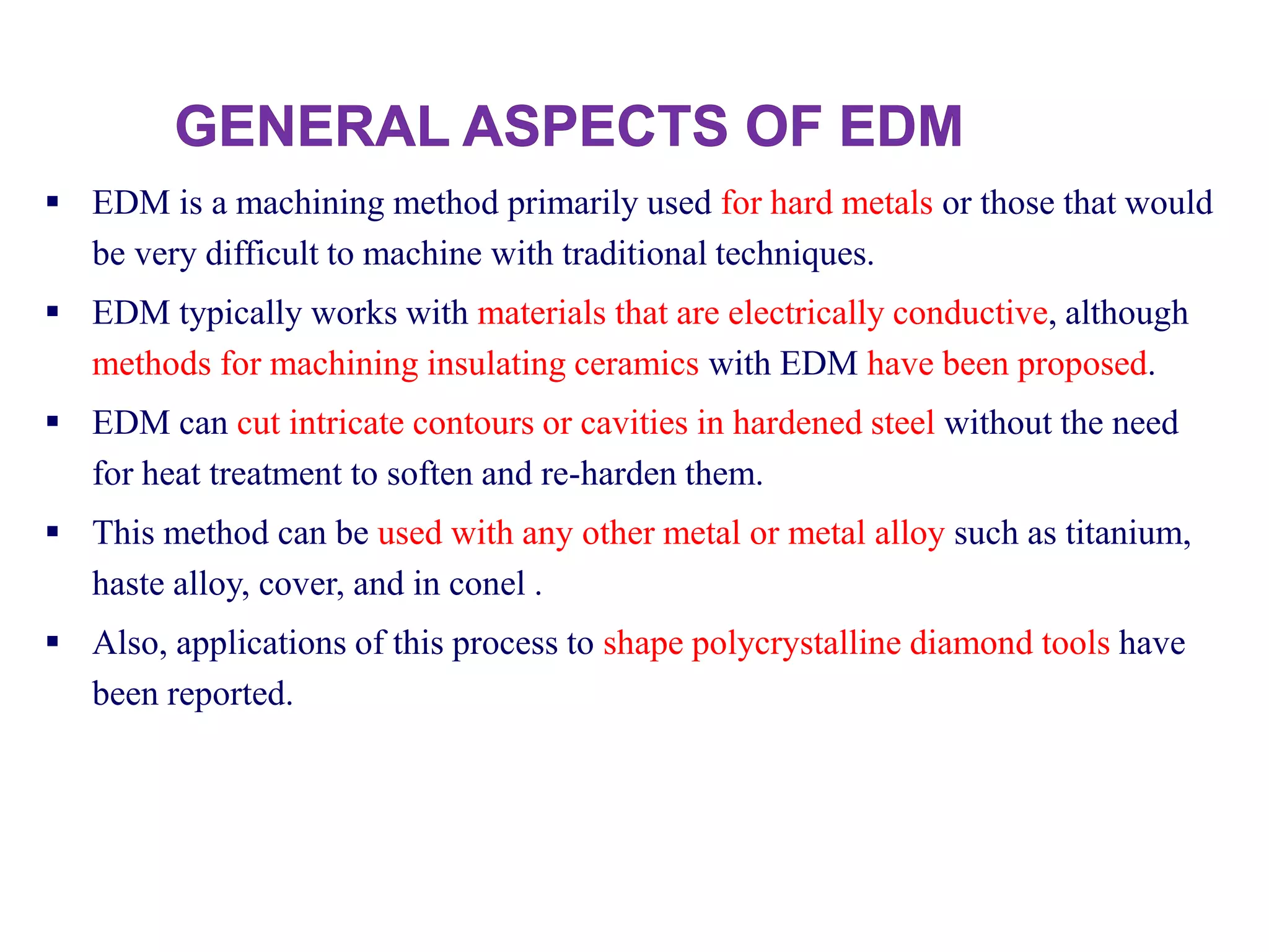  EDM is a machining method primarily used for hard metals or those that would
be very difficult to machine with traditional techniques.
 EDM typically works with materials that are electrically conductive, although
methods for machining insulating ceramics with EDM have been proposed.
 EDM can cut intricate contours or cavities in hardened steel without the need
for heat treatment to soften and re-harden them.
 This method can be used with any other metal or metal alloy such as titanium,
haste alloy, cover, and in conel .
 Also, applications of this process to shape polycrystalline diamond tools have
been reported.
 
