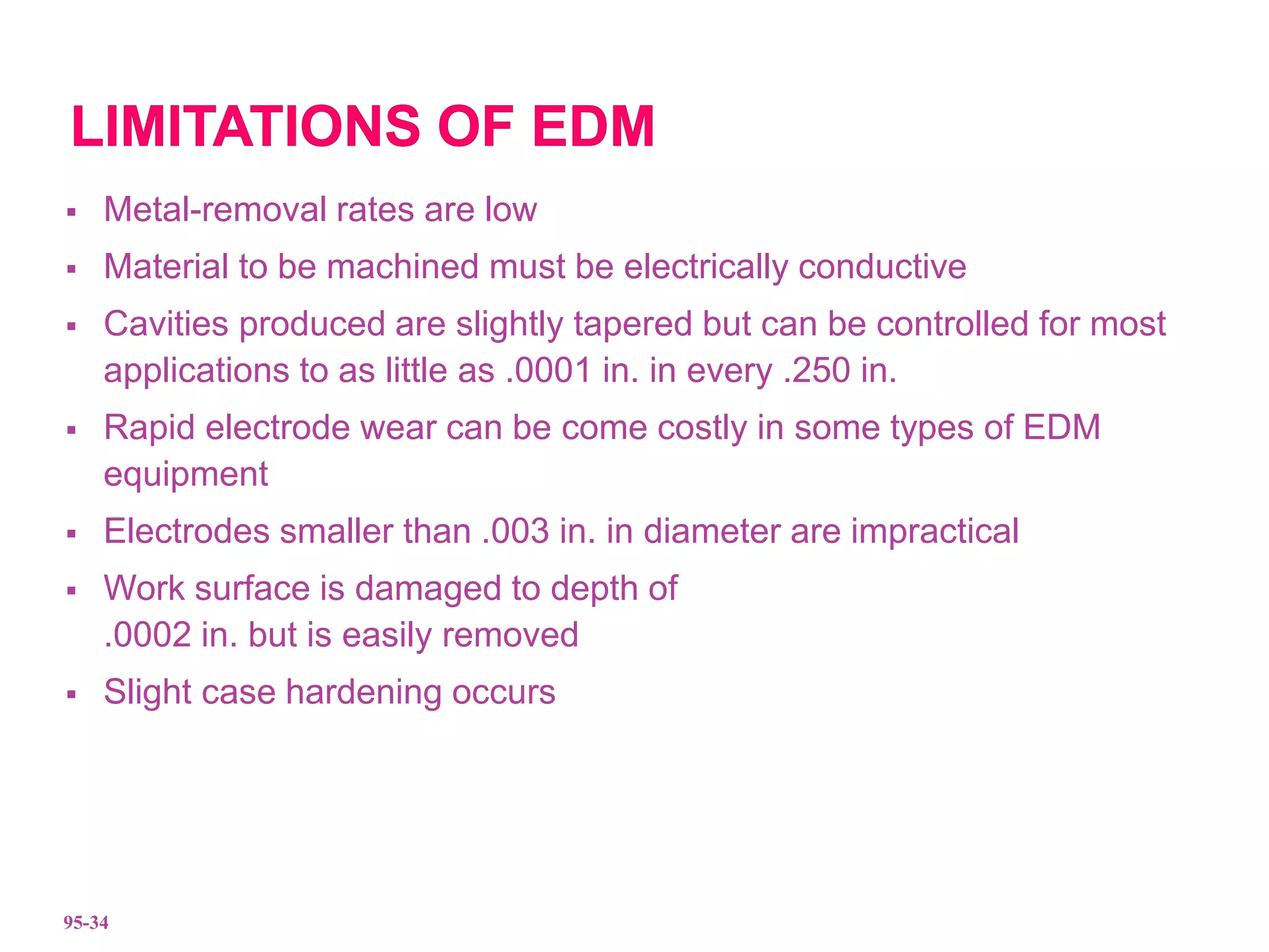  Metal-removal rates are low
 Material to be machined must be electrically conductive
 Cavities produced are slightly tapered but can be controlled for most
applications to as little as .0001 in. in every .250 in.
 Rapid electrode wear can be come costly in some types of EDM
equipment
 Electrodes smaller than .003 in. in diameter are impractical
 Work surface is damaged to depth of
.0002 in. but is easily removed
 Slight case hardening occurs
95-34
 