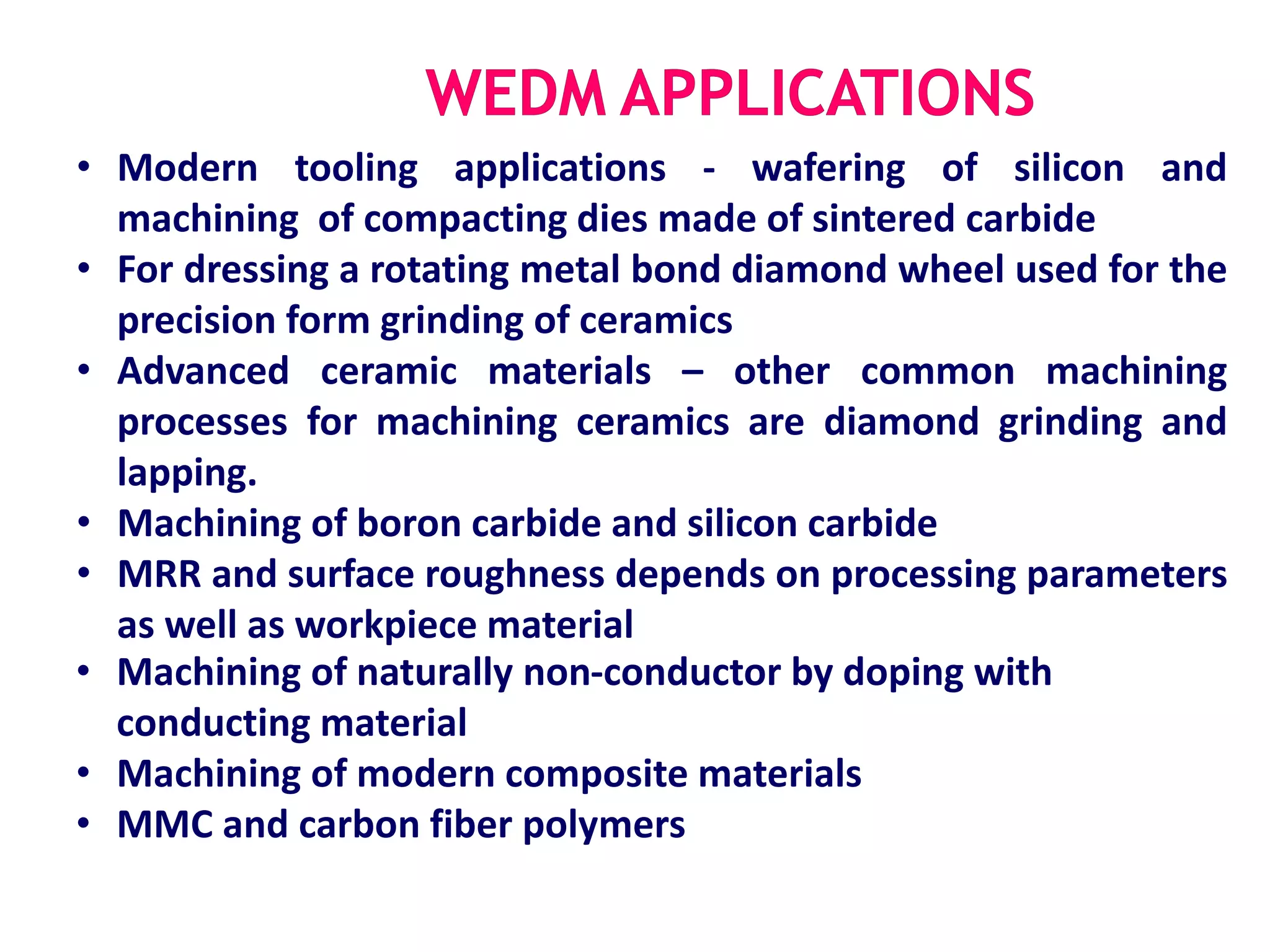• Modern tooling applications - wafering of silicon and
machining of compacting dies made of sintered carbide
• For dressing a rotating metal bond diamond wheel used for the
precision form grinding of ceramics
• Advanced ceramic materials – other common machining
processes for machining ceramics are diamond grinding and
lapping.
• Machining of boron carbide and silicon carbide
• MRR and surface roughness depends on processing parameters
as well as workpiece material
• Machining of naturally non-conductor by doping with
conducting material
• Machining of modern composite materials
• MMC and carbon fiber polymers
 