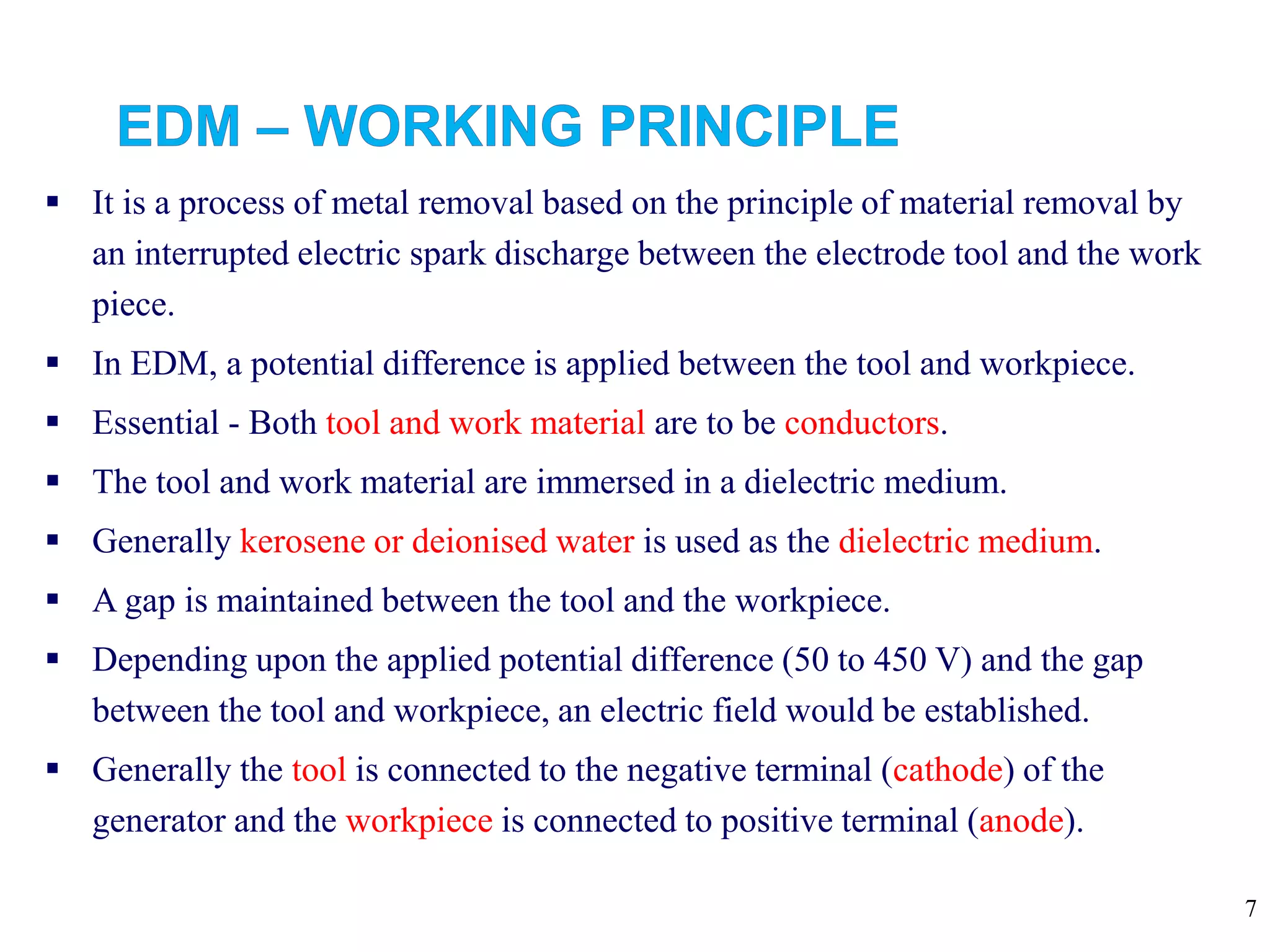 7
 It is a process of metal removal based on the principle of material removal by
an interrupted electric spark discharge between the electrode tool and the work
piece.
 In EDM, a potential difference is applied between the tool and workpiece.
 Essential - Both tool and work material are to be conductors.
 The tool and work material are immersed in a dielectric medium.
 Generally kerosene or deionised water is used as the dielectric medium.
 A gap is maintained between the tool and the workpiece.
 Depending upon the applied potential difference (50 to 450 V) and the gap
between the tool and workpiece, an electric field would be established.
 Generally the tool is connected to the negative terminal (cathode) of the
generator and the workpiece is connected to positive terminal (anode).
 