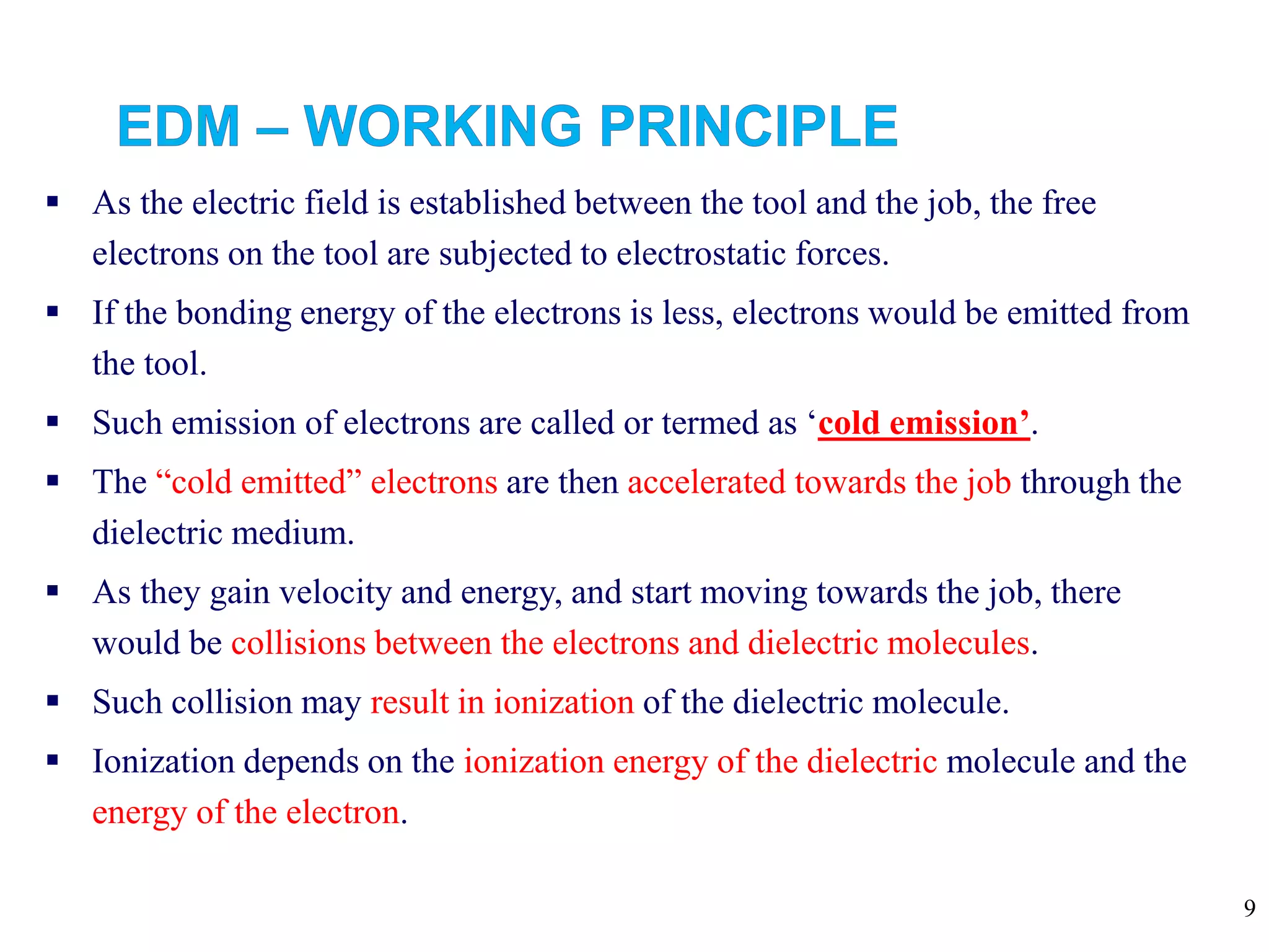 9
 As the electric field is established between the tool and the job, the free
electrons on the tool are subjected to electrostatic forces.
 If the bonding energy of the electrons is less, electrons would be emitted from
the tool.
 Such emission of electrons are called or termed as ‘cold emission’.
 The “cold emitted” electrons are then accelerated towards the job through the
dielectric medium.
 As they gain velocity and energy, and start moving towards the job, there
would be collisions between the electrons and dielectric molecules.
 Such collision may result in ionization of the dielectric molecule.
 Ionization depends on the ionization energy of the dielectric molecule and the
energy of the electron.
 