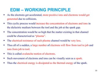 10
 As the electrons get accelerated, more positive ions and electrons would get
generated due to collisions.
 This cyclic process would increase the concentration of electrons and ions in
the dielectric medium between the tool and the job at the spark gap.
 The concentration would be so high that the matter existing in that channel
could be characterised as “plasma”.
 The electrical resistance of such plasma channel would be very less.
 Thus all of a sudden, a large number of electrons will flow from tool to job and
ions from job to tool.
 This is called avalanche motion of electrons.
 Such movement of electrons and ions can be visually seen as a spark.
 Thus the electrical energy is dissipated as the thermal energy of the spark.
 