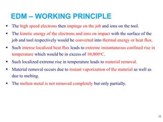 11
 The high speed electrons then impinge on the job and ions on the tool.
 The kinetic energy of the electrons and ions on impact with the surface of the
job and tool respectively would be converted into thermal energy or heat flux.
 Such intense localized heat flux leads to extreme instantaneous confined rise in
temperature which would be in excess of 10,000oC.
 Such localized extreme rise in temperature leads to material removal.
 Material removal occurs due to instant vaporization of the material as well as
due to melting.
 The molten metal is not removed completely but only partially.
 