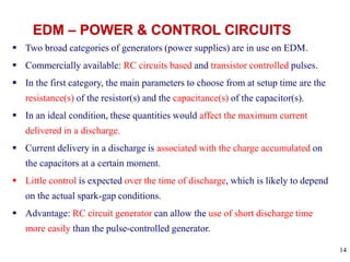 14
 Two broad categories of generators (power supplies) are in use on EDM.
 Commercially available: RC circuits based and transistor controlled pulses.
 In the first category, the main parameters to choose from at setup time are the
resistance(s) of the resistor(s) and the capacitance(s) of the capacitor(s).
 In an ideal condition, these quantities would affect the maximum current
delivered in a discharge.
 Current delivery in a discharge is associated with the charge accumulated on
the capacitors at a certain moment.
 Little control is expected over the time of discharge, which is likely to depend
on the actual spark-gap conditions.
 Advantage: RC circuit generator can allow the use of short discharge time
more easily than the pulse-controlled generator.
 