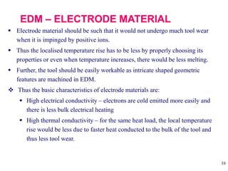 16
 Electrode material should be such that it would not undergo much tool wear
when it is impinged by positive ions.
 Thus the localised temperature rise has to be less by properly choosing its
properties or even when temperature increases, there would be less melting.
 Further, the tool should be easily workable as intricate shaped geometric
features are machined in EDM.
 Thus the basic characteristics of electrode materials are:
 High electrical conductivity – electrons are cold emitted more easily and
there is less bulk electrical heating
 High thermal conductivity – for the same heat load, the local temperature
rise would be less due to faster heat conducted to the bulk of the tool and
thus less tool wear.
 