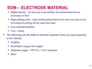 17
 Higher density – for less tool wear and thus less dimensional loss or
inaccuracy of tool
 High melting point – high melting point leads to less tool wear due to less
tool material melting for the same heat load
 Easy manufacturability
 Cost – cheap
 The followings are the different electrode materials which are used commonly
in the industry:
 Graphite
 Electrolytic oxygen free copper
 Tellurium copper – 99% Cu + 0.5% tellurium
 Brass
 