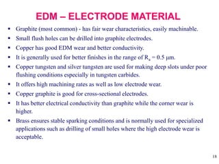 18
 Graphite (most common) - has fair wear characteristics, easily machinable.
 Small flush holes can be drilled into graphite electrodes.
 Copper has good EDM wear and better conductivity.
 It is generally used for better finishes in the range of Ra = 0.5 μm.
 Copper tungsten and silver tungsten are used for making deep slots under poor
flushing conditions especially in tungsten carbides.
 It offers high machining rates as well as low electrode wear.
 Copper graphite is good for cross-sectional electrodes.
 It has better electrical conductivity than graphite while the corner wear is
higher.
 Brass ensures stable sparking conditions and is normally used for specialized
applications such as drilling of small holes where the high electrode wear is
acceptable.
 
