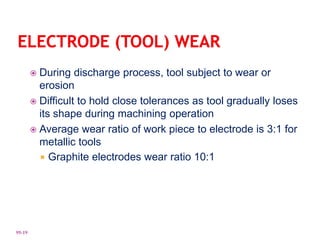  During discharge process, tool subject to wear or
erosion
 Difficult to hold close tolerances as tool gradually loses
its shape during machining operation
 Average wear ratio of work piece to electrode is 3:1 for
metallic tools
 Graphite electrodes wear ratio 10:1
95-19
 