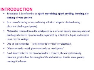  Sometimes it is referred to as spark machining, spark eroding, burning, die
sinking or wire erosion
 Its a manufacturing process whereby a desired shape is obtained using
electrical discharges (sparks).
 Material is removed from the workpiece by a series of rapidly recurring current
discharges between two electrodes, separated by a dielectric liquid and subject
to an electric voltage.
 One of the electrodes – ‘tool-electrode’ or ‘tool’ or ‘electrode’.
 Other electrode - work piece-electrode or ‘work piece’.
 As distance between the two electrodes is reduced, the current intensity
becomes greater than the strength of the dielectric (at least in some points)
causing it to break.
 