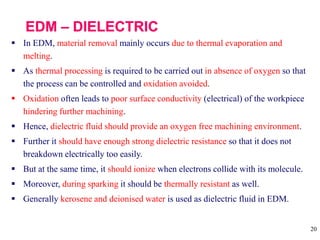 20
 In EDM, material removal mainly occurs due to thermal evaporation and
melting.
 As thermal processing is required to be carried out in absence of oxygen so that
the process can be controlled and oxidation avoided.
 Oxidation often leads to poor surface conductivity (electrical) of the workpiece
hindering further machining.
 Hence, dielectric fluid should provide an oxygen free machining environment.
 Further it should have enough strong dielectric resistance so that it does not
breakdown electrically too easily.
 But at the same time, it should ionize when electrons collide with its molecule.
 Moreover, during sparking it should be thermally resistant as well.
 Generally kerosene and deionised water is used as dielectric fluid in EDM.
 
