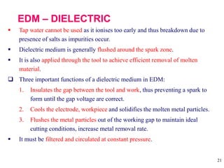 21
 Tap water cannot be used as it ionises too early and thus breakdown due to
presence of salts as impurities occur.
 Dielectric medium is generally flushed around the spark zone.
 It is also applied through the tool to achieve efficient removal of molten
material.
 Three important functions of a dielectric medium in EDM:
1. Insulates the gap between the tool and work, thus preventing a spark to
form until the gap voltage are correct.
2. Cools the electrode, workpiece and solidifies the molten metal particles.
3. Flushes the metal particles out of the working gap to maintain ideal
cutting conditions, increase metal removal rate.
 It must be filtered and circulated at constant pressure.
 