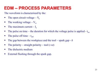 23
The waveform is characterized by the:
 The open circuit voltage – Vo
 The working voltage – Vw
 The maximum current – Io
 The pulse on time – the duration for which the voltage pulse is applied - ton
 The pulse off time – toff
 The gap between the workpiece and the tool – spark gap - δ
 The polarity – straight polarity – tool (-ve)
 The dielectric medium
 External flushing through the spark gap.
 