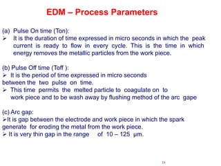 24
(a) Pulse On time (Ton):
 It is the duration of time expressed in micro seconds in which the peak
current is ready to flow in every cycle. This is the time in which
energy removes the metallic particles from the work piece.
(b) Pulse Off time (Toff ):
 It is the period of time expressed in micro seconds
between the two pulse on time.
 This time permits the melted particle to coagulate on to
work piece and to be wash away by flushing method of the arc gape
(c) Arc gap:
It is gap between the electrode and work piece in which the spark
generate for eroding the metal from the work piece.
 It is very thin gap in the range of 10 – 125 µm.
EDM – Process Parameters
 