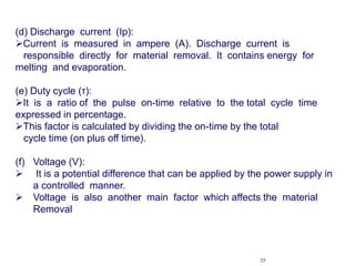 25
(d) Discharge current (Ip):
Current is measured in ampere (A). Discharge current is
responsible directly for material removal. It contains energy for
melting and evaporation.
(e) Duty cycle (τ):
It is a ratio of the pulse on-time relative to the total cycle time
expressed in percentage.
This factor is calculated by dividing the on-time by the total
cycle time (on plus off time).
(f) Voltage (V):
 It is a potential difference that can be applied by the power supply in
a controlled manner.
 Voltage is also another main factor which affects the material
Removal
 