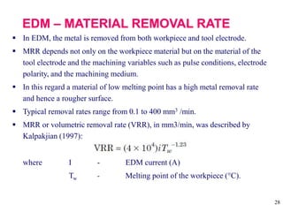 28
 In EDM, the metal is removed from both workpiece and tool electrode.
 MRR depends not only on the workpiece material but on the material of the
tool electrode and the machining variables such as pulse conditions, electrode
polarity, and the machining medium.
 In this regard a material of low melting point has a high metal removal rate
and hence a rougher surface.
 Typical removal rates range from 0.1 to 400 mm3 /min.
 MRR or volumetric removal rate (VRR), in mm3/min, was described by
Kalpakjian (1997):
where I - EDM current (A)
Tw - Melting point of the workpiece (°C).
 