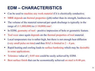 31
 Can be used to machine any work material if it is electrically conductive.
 MRR depends on thermal properties (job) rather than its strength, hardness etc.
 The volume of the material removed per spark discharge is typically in the
range of (1/1,000,000) to (1/10,000) mm3.
 In EDM, geometry of tool - positive impression of hole or geometric feature.
 Tool wear once again depends on the thermal properties of tool material.
 Local temperature rise is rather high, but there is not enough heat diffusion
(very small pulse on time) and thus HAZ is limited to 2 – 4 μm.
 Rapid heating and cooling leads to surface hardening which may be desirable
in some applications.
 Tolerance value of + 0.05 mm could be easily achieved by EDM.
 Best surface finish that can be economically achieved on steel is 0.40 m.
 