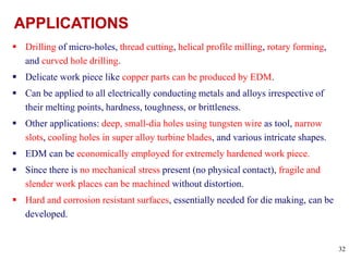 32
 Drilling of micro-holes, thread cutting, helical profile milling, rotary forming,
and curved hole drilling.
 Delicate work piece like copper parts can be produced by EDM.
 Can be applied to all electrically conducting metals and alloys irrespective of
their melting points, hardness, toughness, or brittleness.
 Other applications: deep, small-dia holes using tungsten wire as tool, narrow
slots, cooling holes in super alloy turbine blades, and various intricate shapes.
 EDM can be economically employed for extremely hardened work piece.
 Since there is no mechanical stress present (no physical contact), fragile and
slender work places can be machined without distortion.
 Hard and corrosion resistant surfaces, essentially needed for die making, can be
developed.
 