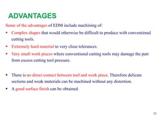 33
Some of the advantages of EDM include machining of:
 Complex shapes that would otherwise be difficult to produce with conventional
cutting tools.
 Extremely hard material to very close tolerances.
 Very small work pieces where conventional cutting tools may damage the part
from excess cutting tool pressure.
 There is no direct contact between tool and work piece. Therefore delicate
sections and weak materials can be machined without any distortion.
 A good surface finish can be obtained.
 