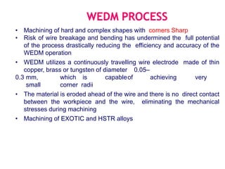 • Machining of hard and complex shapes with corners Sharp
• Risk of wire breakage and bending has undermined the full potential
of the process drastically reducing the efficiency and accuracy of the
WEDM operation
• WEDM utilizes a continuously travelling wire electrode made of thin
copper, brass or tungsten of diameter 0.05–
0.3 mm, which is capableof achieving very
small corner radii
• The material is eroded ahead of the wire and there is no direct contact
between the workpiece and the wire, eliminating the mechanical
stresses during machining
• Machining of EXOTIC and HSTR alloys
 