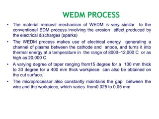 • The material removal mechanism of WEDM is very similar to the
conventional EDM process involving the erosion effect produced by
the electrical discharges (sparks)
• The WEDM process makes use of electrical energy generating a
channel of plasma between the cathode and anode, and turns it into
thermal energy at a temperature in the range of 8000–12,000 C or as
high as 20,000 C
• A varying degree of taper ranging from15 degree for a 100 mm thick
to 30 degree for a 400 mm thick workpiece can also be obtained on
the cut surface.
• The microprocessor also constantly maintains the gap between the
wire and the workpiece, which varies from0.025 to 0.05 mm
 
