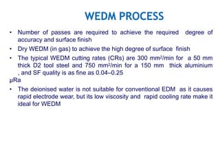 • Number of passes are required to achieve the required degree of
accuracy and surface finish
• Dry WEDM (in gas) to achieve the high degree of surface finish
• The typical WEDM cutting rates (CRs) are 300 mm2/min for a 50 mm
thick D2 tool steel and 750 mm2/min for a 150 mm thick aluminium
, and SF quality is as fine as 0.04–0.25
µRa
• The deionised water is not suitable for conventional EDM as it causes
rapid electrode wear, but its low viscosity and rapid cooling rate make it
ideal for WEDM
 