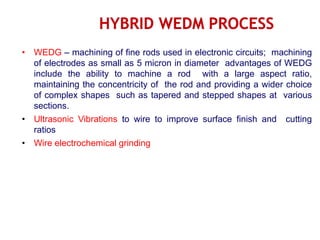 • WEDG – machining of fine rods used in electronic circuits; machining
of electrodes as small as 5 micron in diameter advantages of WEDG
include the ability to machine a rod with a large aspect ratio,
maintaining the concentricity of the rod and providing a wider choice
of complex shapes such as tapered and stepped shapes at various
sections.
• Ultrasonic Vibrations to wire to improve surface finish and cutting
ratios
• Wire electrochemical grinding
 