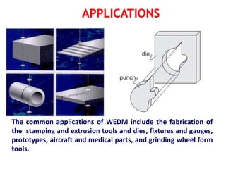The common applications of WEDM include the fabrication of
the stamping and extrusion tools and dies, fixtures and gauges,
prototypes, aircraft and medical parts, and grinding wheel form
tools.
 