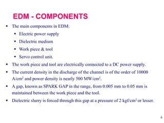 6
 The main components in EDM:
 Electric power supply
 Dielectric medium
 Work piece & tool
 Servo control unit.
 The work piece and tool are electrically connected to a DC power supply.
 The current density in the discharge of the channel is of the order of 10000
A/cm2 and power density is nearly 500 MW/cm2.
 A gap, known as SPARK GAP in the range, from 0.005 mm to 0.05 mm is
maintained between the work piece and the tool.
 Dielectric slurry is forced through this gap at a pressure of 2 kgf/cm2 or lesser.
 