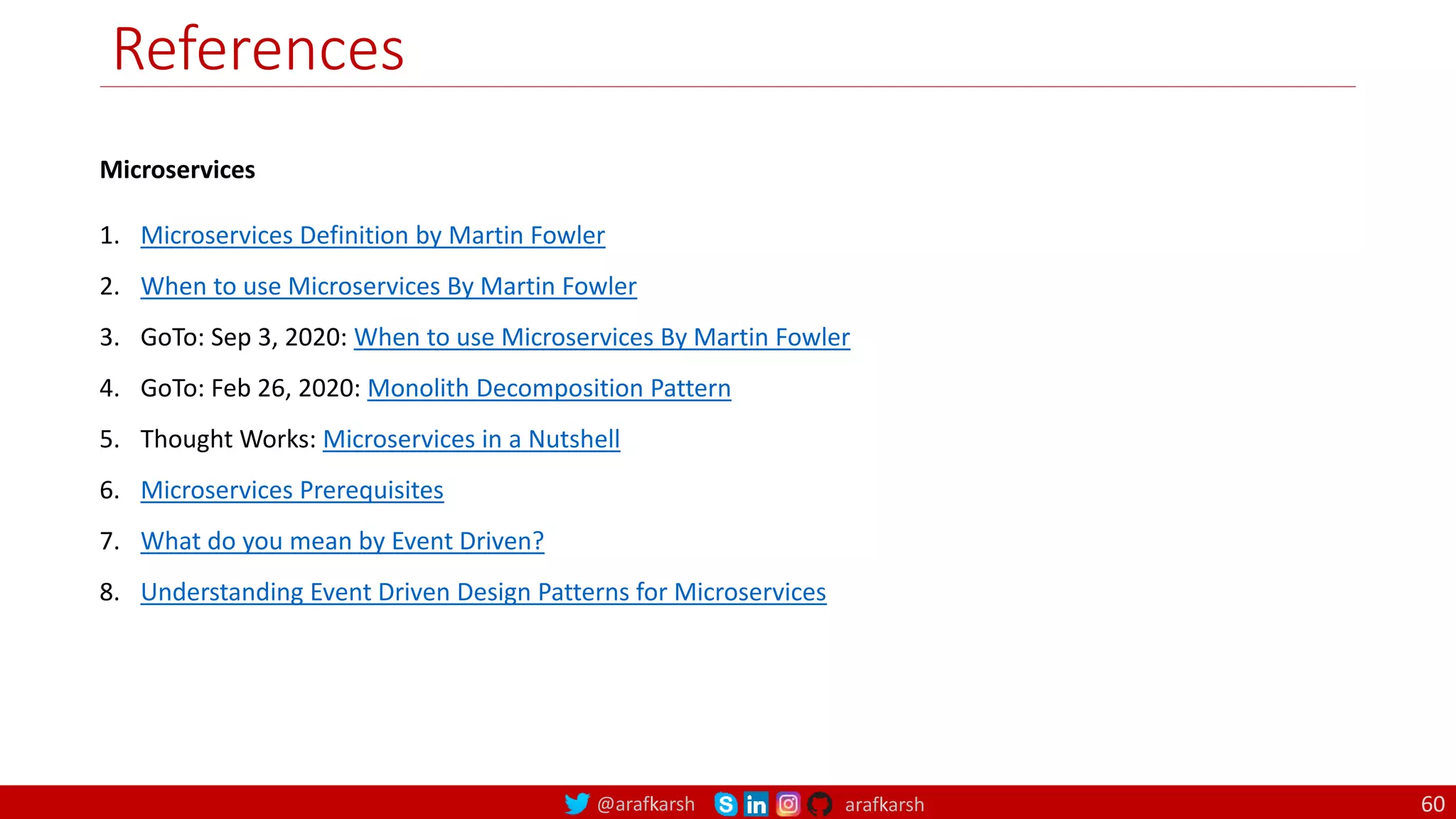 @arafkarsh arafkarsh
References
Microservices
1. Microservices Definition by Martin Fowler
2. When to use Microservices By Martin Fowler
3. GoTo: Sep 3, 2020: When to use Microservices By Martin Fowler
4. GoTo: Feb 26, 2020: Monolith Decomposition Pattern
5. Thought Works: Microservices in a Nutshell
6. Microservices Prerequisites
7. What do you mean by Event Driven?
8. Understanding Event Driven Design Patterns for Microservices
60
 
