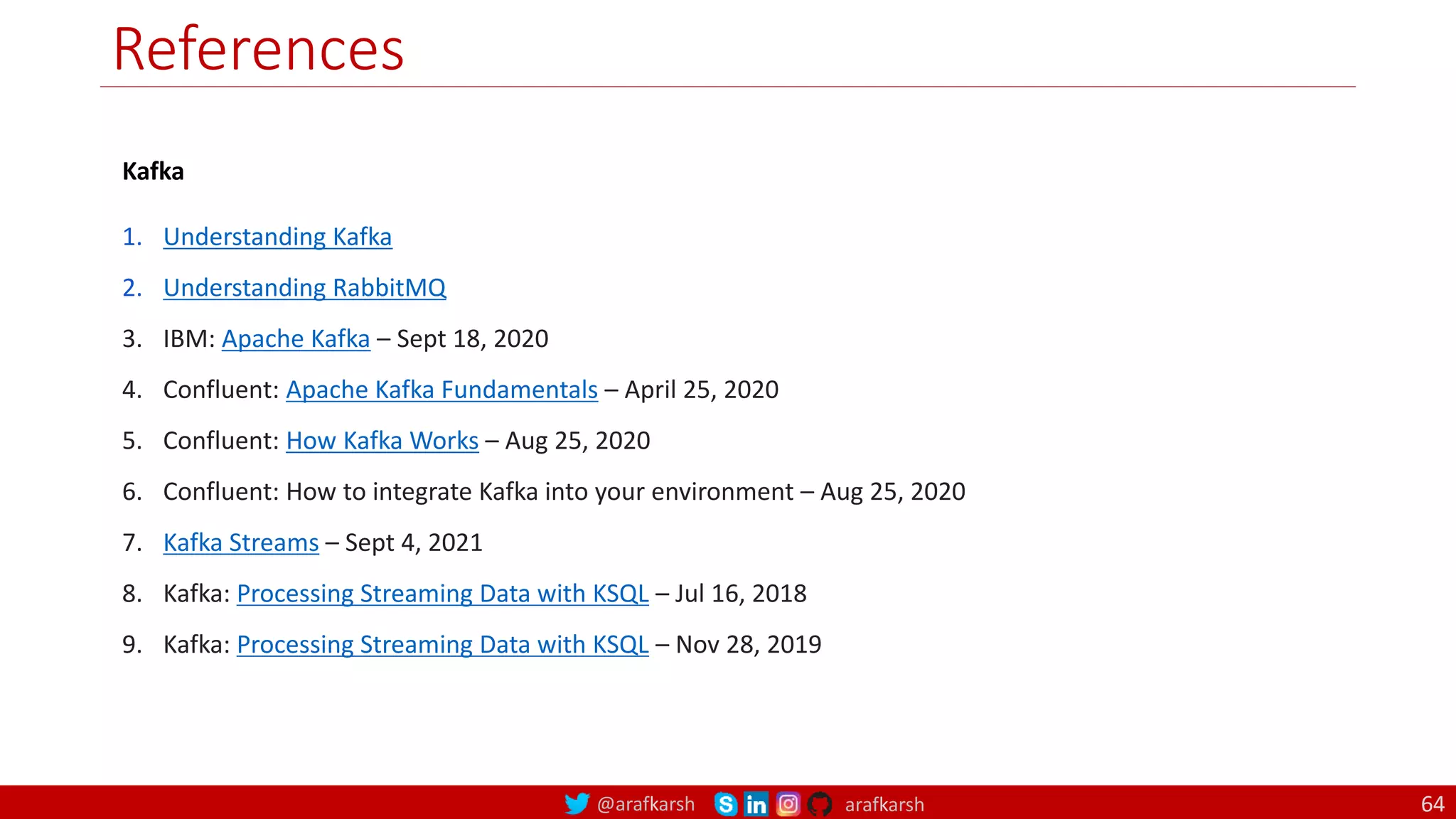 @arafkarsh arafkarsh
References
64
Kafka
1. Understanding Kafka
2. Understanding RabbitMQ
3. IBM: Apache Kafka – Sept 18, 2020
4. Confluent: Apache Kafka Fundamentals – April 25, 2020
5. Confluent: How Kafka Works – Aug 25, 2020
6. Confluent: How to integrate Kafka into your environment – Aug 25, 2020
7. Kafka Streams – Sept 4, 2021
8. Kafka: Processing Streaming Data with KSQL – Jul 16, 2018
9. Kafka: Processing Streaming Data with KSQL – Nov 28, 2019
 