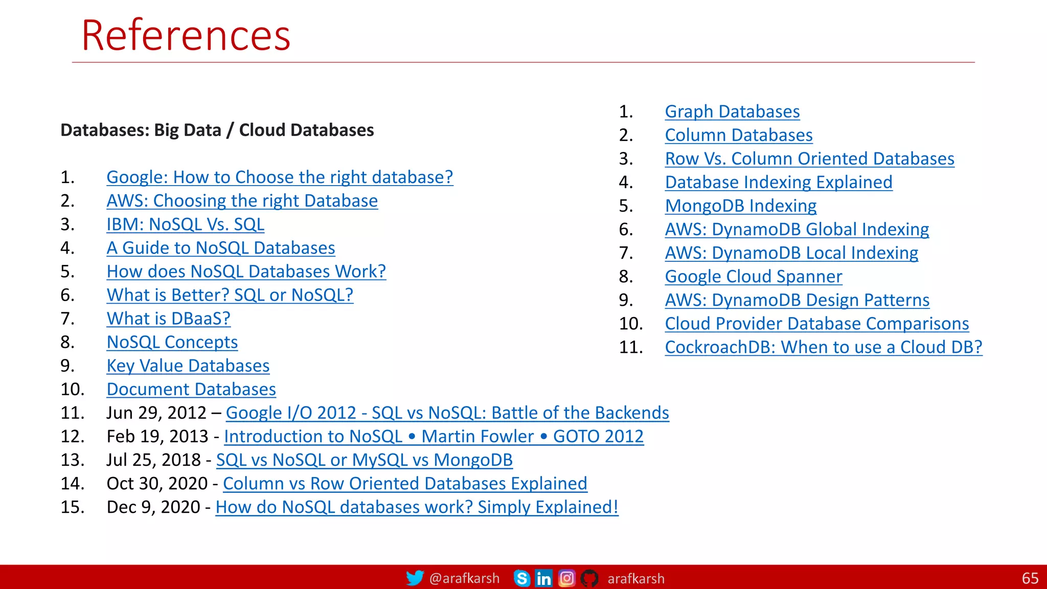 @arafkarsh arafkarsh
References
Databases: Big Data / Cloud Databases
1. Google: How to Choose the right database?
2. AWS: Choosing the right Database
3. IBM: NoSQL Vs. SQL
4. A Guide to NoSQL Databases
5. How does NoSQL Databases Work?
6. What is Better? SQL or NoSQL?
7. What is DBaaS?
8. NoSQL Concepts
9. Key Value Databases
10. Document Databases
11. Jun 29, 2012 – Google I/O 2012 - SQL vs NoSQL: Battle of the Backends
12. Feb 19, 2013 - Introduction to NoSQL • Martin Fowler • GOTO 2012
13. Jul 25, 2018 - SQL vs NoSQL or MySQL vs MongoDB
14. Oct 30, 2020 - Column vs Row Oriented Databases Explained
15. Dec 9, 2020 - How do NoSQL databases work? Simply Explained!
1. Graph Databases
2. Column Databases
3. Row Vs. Column Oriented Databases
4. Database Indexing Explained
5. MongoDB Indexing
6. AWS: DynamoDB Global Indexing
7. AWS: DynamoDB Local Indexing
8. Google Cloud Spanner
9. AWS: DynamoDB Design Patterns
10. Cloud Provider Database Comparisons
11. CockroachDB: When to use a Cloud DB?
65
 