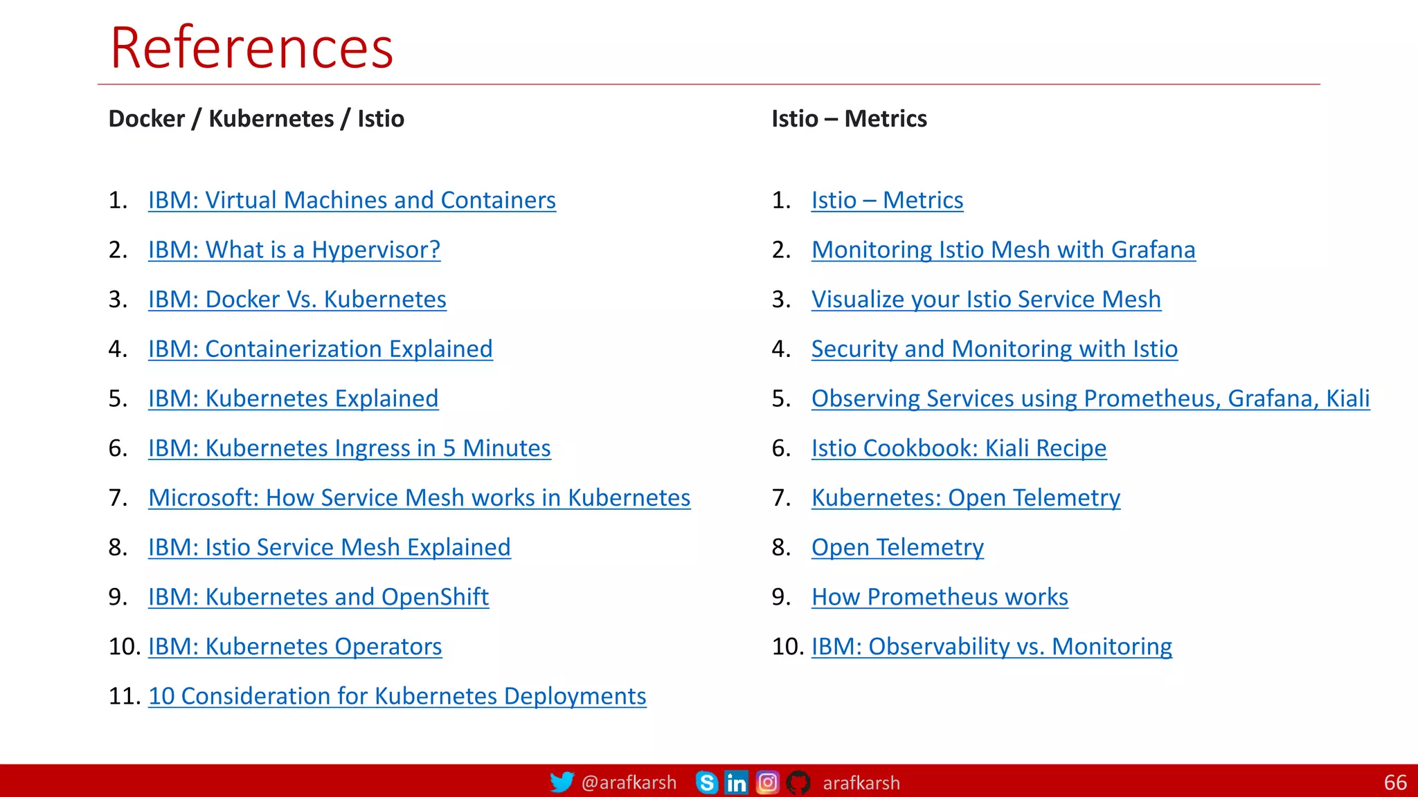 @arafkarsh arafkarsh
References
Docker / Kubernetes / Istio
1. IBM: Virtual Machines and Containers
2. IBM: What is a Hypervisor?
3. IBM: Docker Vs. Kubernetes
4. IBM: Containerization Explained
5. IBM: Kubernetes Explained
6. IBM: Kubernetes Ingress in 5 Minutes
7. Microsoft: How Service Mesh works in Kubernetes
8. IBM: Istio Service Mesh Explained
9. IBM: Kubernetes and OpenShift
10. IBM: Kubernetes Operators
11. 10 Consideration for Kubernetes Deployments
Istio – Metrics
1. Istio – Metrics
2. Monitoring Istio Mesh with Grafana
3. Visualize your Istio Service Mesh
4. Security and Monitoring with Istio
5. Observing Services using Prometheus, Grafana, Kiali
6. Istio Cookbook: Kiali Recipe
7. Kubernetes: Open Telemetry
8. Open Telemetry
9. How Prometheus works
10. IBM: Observability vs. Monitoring
66
 