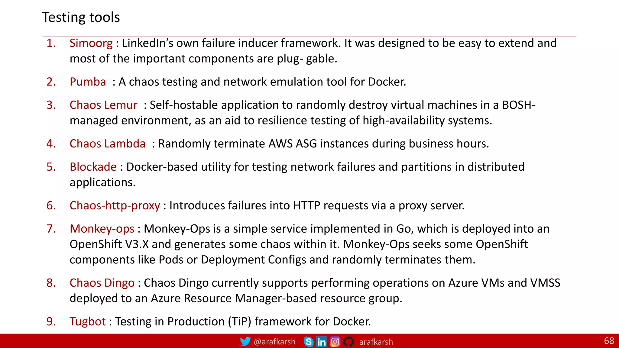 @arafkarsh arafkarsh 68
1. Simoorg : LinkedIn’s own failure inducer framework. It was designed to be easy to extend and
most of the important components are plug‐ gable.
2. Pumba : A chaos testing and network emulation tool for Docker.
3. Chaos Lemur : Self-hostable application to randomly destroy virtual machines in a BOSH-
managed environment, as an aid to resilience testing of high-availability systems.
4. Chaos Lambda : Randomly terminate AWS ASG instances during business hours.
5. Blockade : Docker-based utility for testing network failures and partitions in distributed
applications.
6. Chaos-http-proxy : Introduces failures into HTTP requests via a proxy server.
7. Monkey-ops : Monkey-Ops is a simple service implemented in Go, which is deployed into an
OpenShift V3.X and generates some chaos within it. Monkey-Ops seeks some OpenShift
components like Pods or Deployment Configs and randomly terminates them.
8. Chaos Dingo : Chaos Dingo currently supports performing operations on Azure VMs and VMSS
deployed to an Azure Resource Manager-based resource group.
9. Tugbot : Testing in Production (TiP) framework for Docker.
Testing tools
 