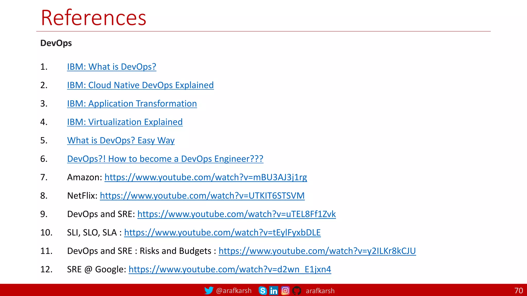 @arafkarsh arafkarsh
References
70
DevOps
1. IBM: What is DevOps?
2. IBM: Cloud Native DevOps Explained
3. IBM: Application Transformation
4. IBM: Virtualization Explained
5. What is DevOps? Easy Way
6. DevOps?! How to become a DevOps Engineer???
7. Amazon: https://www.youtube.com/watch?v=mBU3AJ3j1rg
8. NetFlix: https://www.youtube.com/watch?v=UTKIT6STSVM
9. DevOps and SRE: https://www.youtube.com/watch?v=uTEL8Ff1Zvk
10. SLI, SLO, SLA : https://www.youtube.com/watch?v=tEylFyxbDLE
11. DevOps and SRE : Risks and Budgets : https://www.youtube.com/watch?v=y2ILKr8kCJU
12. SRE @ Google: https://www.youtube.com/watch?v=d2wn_E1jxn4
 