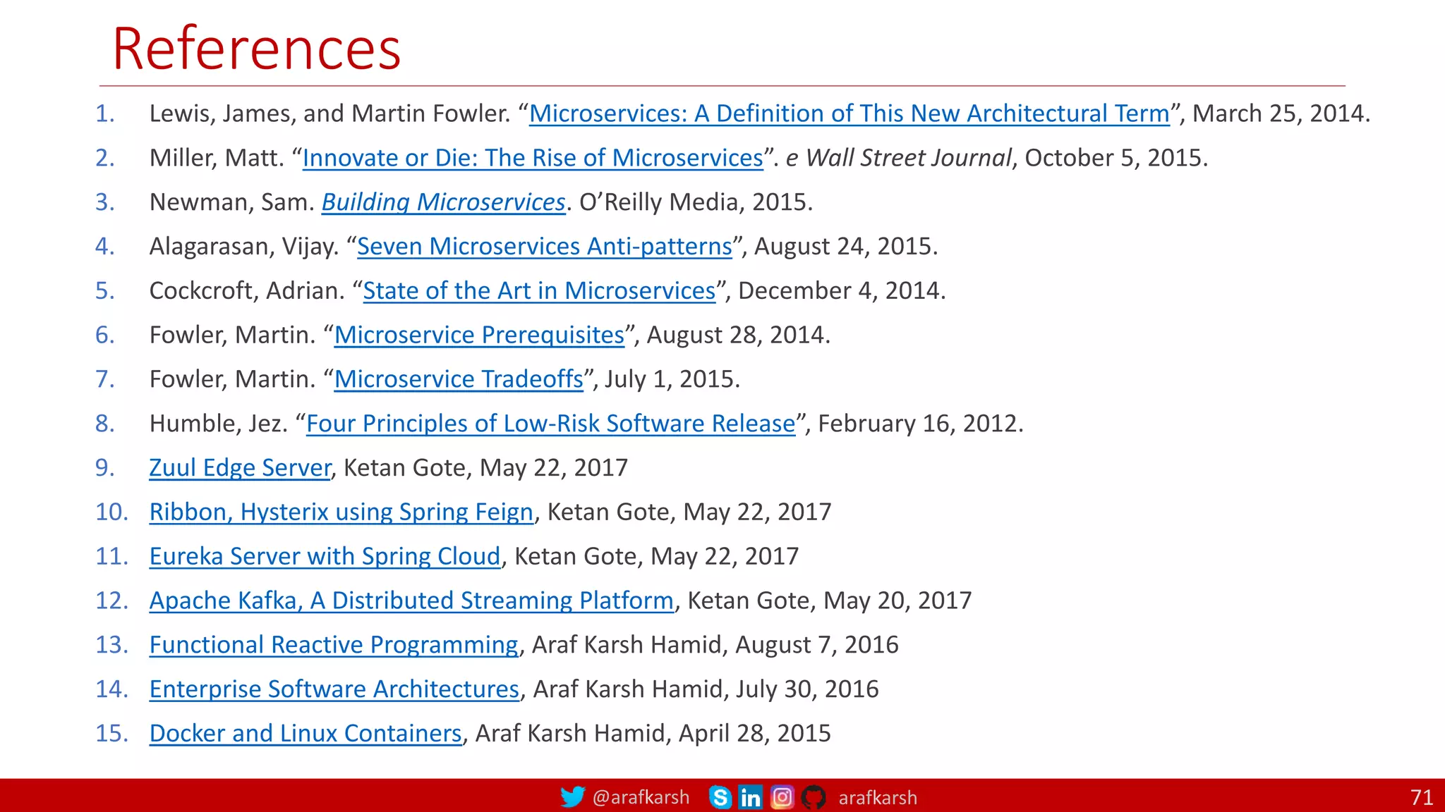 @arafkarsh arafkarsh
References
71
1. Lewis, James, and Martin Fowler. “Microservices: A Definition of This New Architectural Term”, March 25, 2014.
2. Miller, Matt. “Innovate or Die: The Rise of Microservices”. e Wall Street Journal, October 5, 2015.
3. Newman, Sam. Building Microservices. O’Reilly Media, 2015.
4. Alagarasan, Vijay. “Seven Microservices Anti-patterns”, August 24, 2015.
5. Cockcroft, Adrian. “State of the Art in Microservices”, December 4, 2014.
6. Fowler, Martin. “Microservice Prerequisites”, August 28, 2014.
7. Fowler, Martin. “Microservice Tradeoffs”, July 1, 2015.
8. Humble, Jez. “Four Principles of Low-Risk Software Release”, February 16, 2012.
9. Zuul Edge Server, Ketan Gote, May 22, 2017
10. Ribbon, Hysterix using Spring Feign, Ketan Gote, May 22, 2017
11. Eureka Server with Spring Cloud, Ketan Gote, May 22, 2017
12. Apache Kafka, A Distributed Streaming Platform, Ketan Gote, May 20, 2017
13. Functional Reactive Programming, Araf Karsh Hamid, August 7, 2016
14. Enterprise Software Architectures, Araf Karsh Hamid, July 30, 2016
15. Docker and Linux Containers, Araf Karsh Hamid, April 28, 2015
 