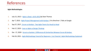 @arafkarsh arafkarsh
References
1. July 15, 2015 – Agile is Dead : GoTo 2015 By Dave Thomas
2. Apr 7, 2016 - Agile Project Management with Kanban | Eric Brechner | Talks at Google
3. Sep 27, 2017 - Scrum vs Kanban - Two Agile Teams Go Head-to-Head
4. Feb 17, 2019 - Lean vs Agile vs Design Thinking
5. Dec 17, 2020 - Scrum vs Kanban | Differences & Similarities Between Scrum & Kanban
6. Feb 24, 2021 - Agile Methodology Tutorial for Beginners | Jira Tutorial | Agile Methodology Explained.
Agile Methodologies
58
 