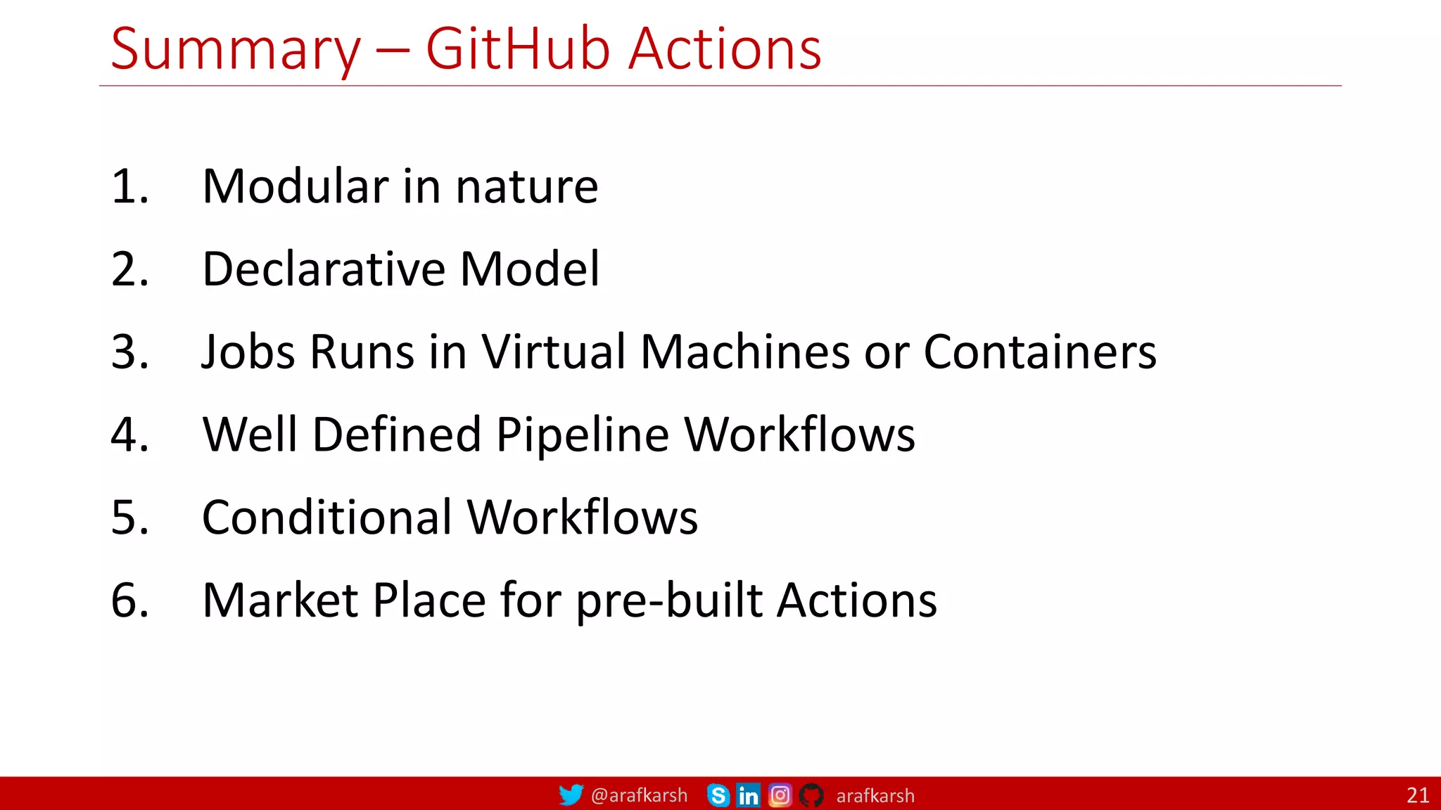 @arafkarsh arafkarsh
Summary – GitHub Actions
21
1. Modular in nature
2. Declarative Model
3. Jobs Runs in Virtual Machines or Containers
4. Well Defined Pipeline Workflows
5. Conditional Workflows
6. Market Place for pre-built Actions
 