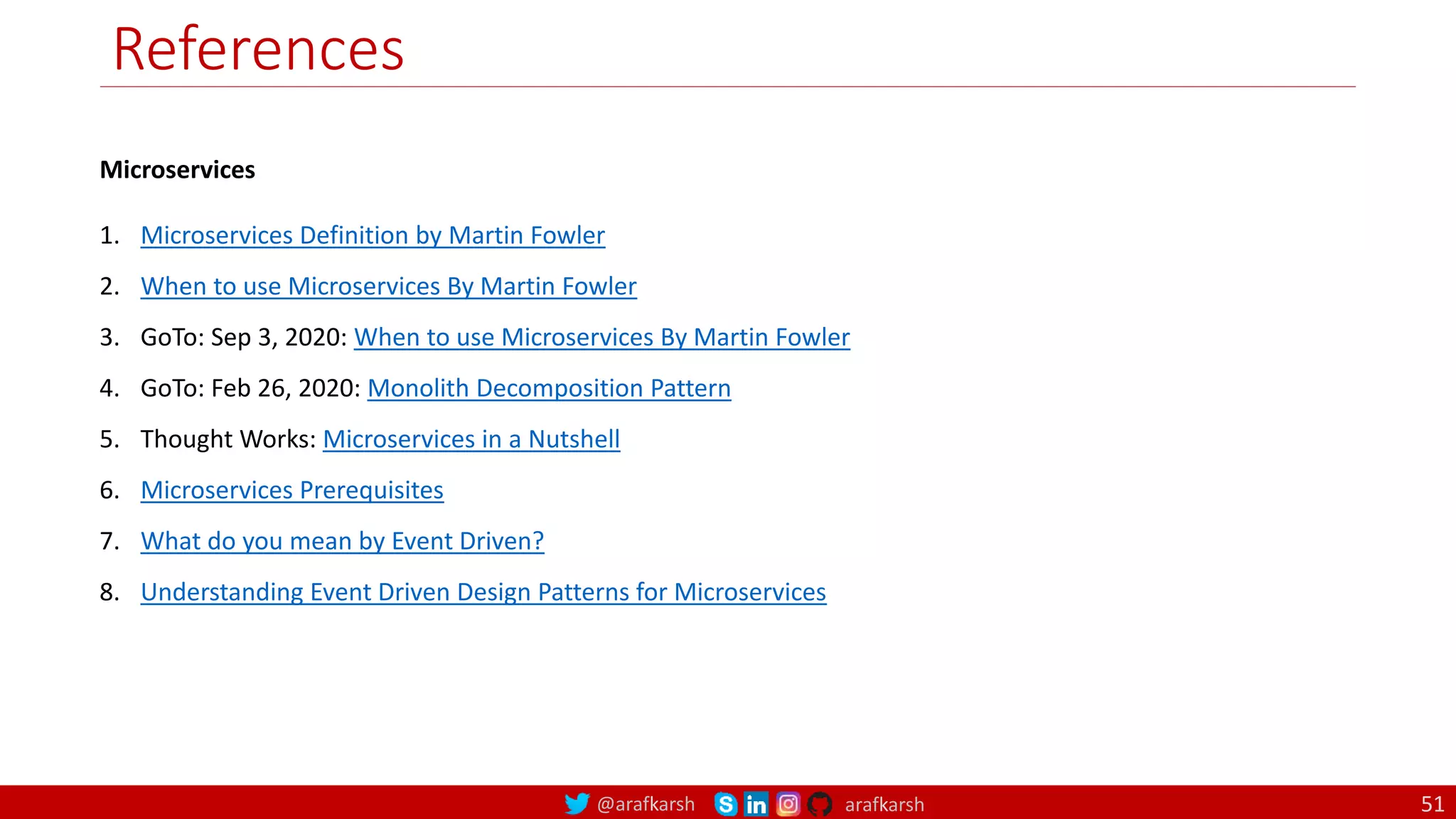 @arafkarsh arafkarsh
References
Microservices
1. Microservices Definition by Martin Fowler
2. When to use Microservices By Martin Fowler
3. GoTo: Sep 3, 2020: When to use Microservices By Martin Fowler
4. GoTo: Feb 26, 2020: Monolith Decomposition Pattern
5. Thought Works: Microservices in a Nutshell
6. Microservices Prerequisites
7. What do you mean by Event Driven?
8. Understanding Event Driven Design Patterns for Microservices
51
 