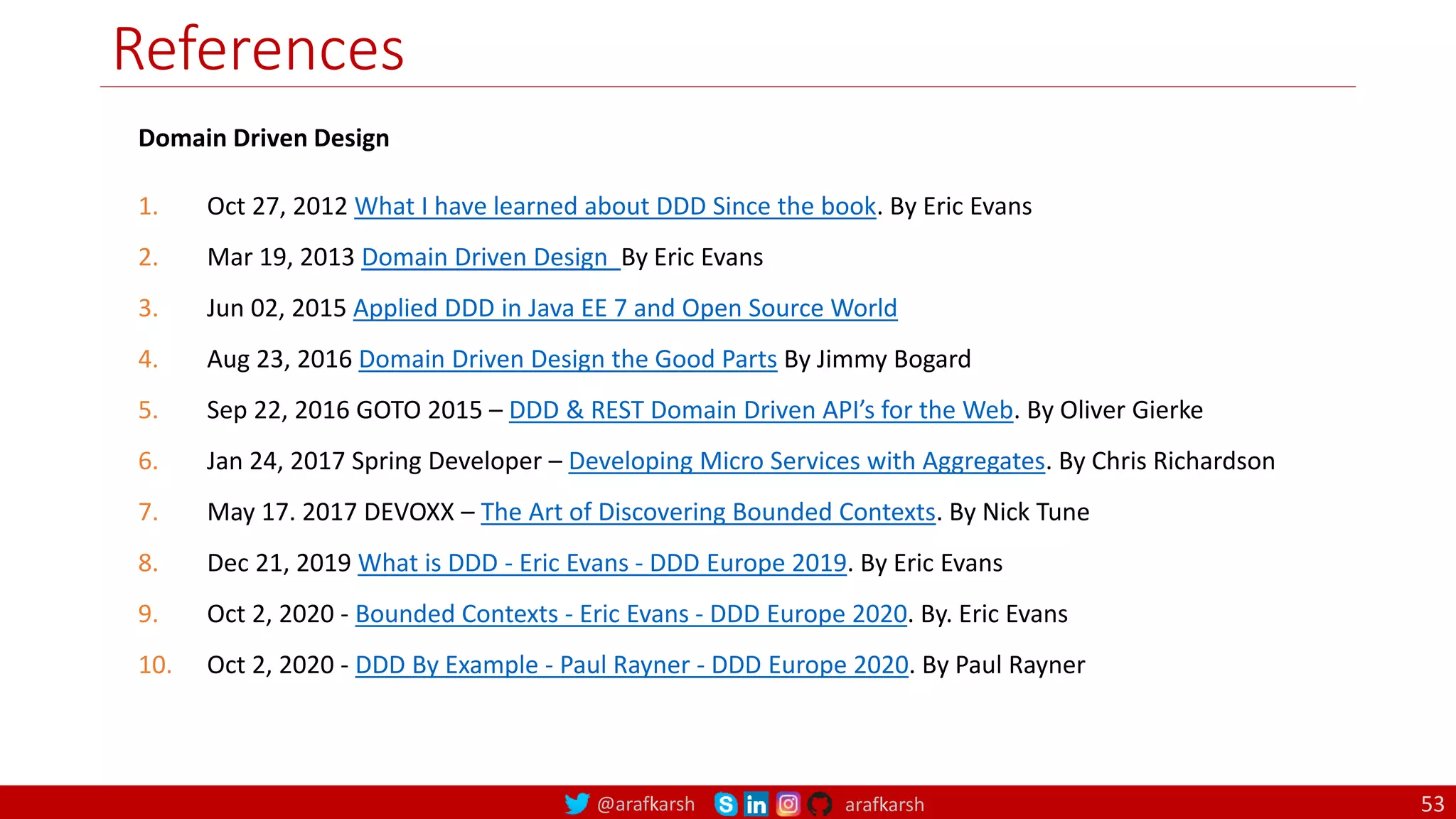 @arafkarsh arafkarsh
References
53
Domain Driven Design
1. Oct 27, 2012 What I have learned about DDD Since the book. By Eric Evans
2. Mar 19, 2013 Domain Driven Design By Eric Evans
3. Jun 02, 2015 Applied DDD in Java EE 7 and Open Source World
4. Aug 23, 2016 Domain Driven Design the Good Parts By Jimmy Bogard
5. Sep 22, 2016 GOTO 2015 – DDD & REST Domain Driven API’s for the Web. By Oliver Gierke
6. Jan 24, 2017 Spring Developer – Developing Micro Services with Aggregates. By Chris Richardson
7. May 17. 2017 DEVOXX – The Art of Discovering Bounded Contexts. By Nick Tune
8. Dec 21, 2019 What is DDD - Eric Evans - DDD Europe 2019. By Eric Evans
9. Oct 2, 2020 - Bounded Contexts - Eric Evans - DDD Europe 2020. By. Eric Evans
10. Oct 2, 2020 - DDD By Example - Paul Rayner - DDD Europe 2020. By Paul Rayner
 