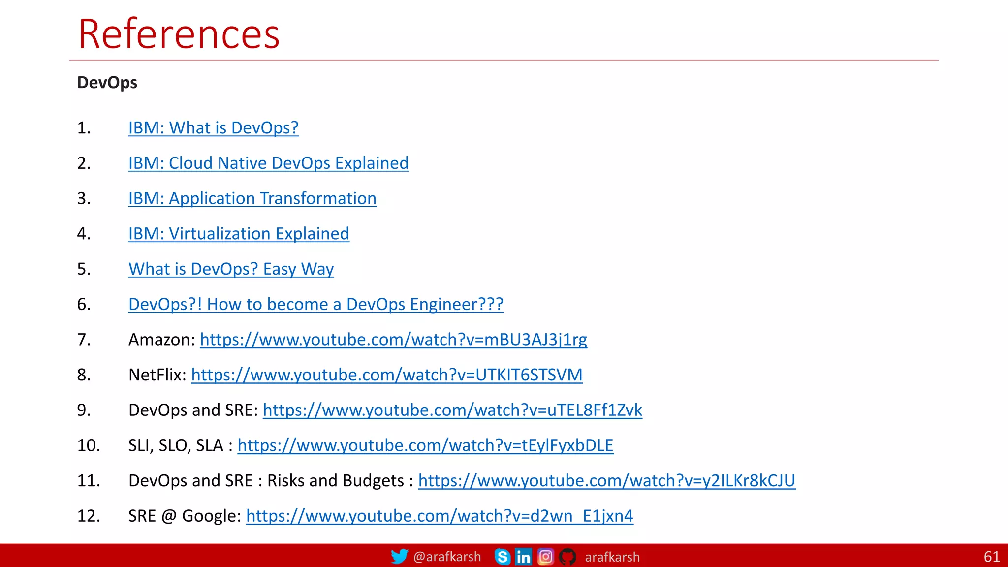 @arafkarsh arafkarsh
References
61
DevOps
1. IBM: What is DevOps?
2. IBM: Cloud Native DevOps Explained
3. IBM: Application Transformation
4. IBM: Virtualization Explained
5. What is DevOps? Easy Way
6. DevOps?! How to become a DevOps Engineer???
7. Amazon: https://www.youtube.com/watch?v=mBU3AJ3j1rg
8. NetFlix: https://www.youtube.com/watch?v=UTKIT6STSVM
9. DevOps and SRE: https://www.youtube.com/watch?v=uTEL8Ff1Zvk
10. SLI, SLO, SLA : https://www.youtube.com/watch?v=tEylFyxbDLE
11. DevOps and SRE : Risks and Budgets : https://www.youtube.com/watch?v=y2ILKr8kCJU
12. SRE @ Google: https://www.youtube.com/watch?v=d2wn_E1jxn4
 