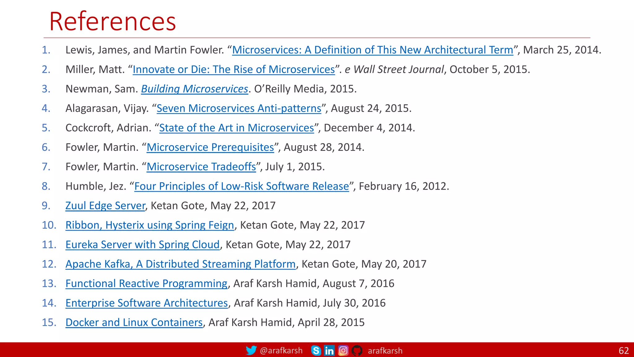 @arafkarsh arafkarsh
References
62
1. Lewis, James, and Martin Fowler. “Microservices: A Definition of This New Architectural Term”, March 25, 2014.
2. Miller, Matt. “Innovate or Die: The Rise of Microservices”. e Wall Street Journal, October 5, 2015.
3. Newman, Sam. Building Microservices. O’Reilly Media, 2015.
4. Alagarasan, Vijay. “Seven Microservices Anti-patterns”, August 24, 2015.
5. Cockcroft, Adrian. “State of the Art in Microservices”, December 4, 2014.
6. Fowler, Martin. “Microservice Prerequisites”, August 28, 2014.
7. Fowler, Martin. “Microservice Tradeoffs”, July 1, 2015.
8. Humble, Jez. “Four Principles of Low-Risk Software Release”, February 16, 2012.
9. Zuul Edge Server, Ketan Gote, May 22, 2017
10. Ribbon, Hysterix using Spring Feign, Ketan Gote, May 22, 2017
11. Eureka Server with Spring Cloud, Ketan Gote, May 22, 2017
12. Apache Kafka, A Distributed Streaming Platform, Ketan Gote, May 20, 2017
13. Functional Reactive Programming, Araf Karsh Hamid, August 7, 2016
14. Enterprise Software Architectures, Araf Karsh Hamid, July 30, 2016
15. Docker and Linux Containers, Araf Karsh Hamid, April 28, 2015
 