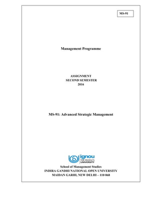Management Programme
ASSIGNMENT
SECOND SEMESTER
2016
MS-91: Advanced Strategic Management
School of Management Studies
INDIRA GANDHI NATIONAL OPEN UNIVERSITY
MAIDAN GARHI, NEW DELHI – 110 068
MS-91
 