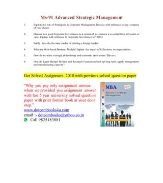 Ms-91 Advanced Strategic Management
1. Explain the role of Strategists in Corporate Management. Discuss with reference to any company
of your choice.
2. Discuss how good Corporate Governance as a systemof governance is essential from all points of
view. Explain with reference to Corporate Governance at TISCO.
3. Briefly describe the main modes of entering a foreign market.
4. What are Web-based Business Models? Explain the impact of E-Business on organizations.
5. How do we relate strategic philanthropy and economic motivations? Discuss.
6. How do Lupin Human Welfare and Research Foundation built up long term supply arrangements
and manufacturing capacity?
Get Solved Assignment 2018 with pervious solved question paper
“Why you pay only assignment answer,
when we provided you assignment answer
with last 5 year university solved question
paper with print format book at your door
stop.”
www.dotcombooks4u.com
email :- dotcombooks@yahoo.co.in
Call 9825183881
 