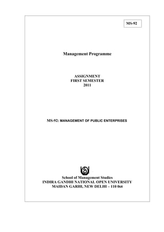 MS-92




        Management Programme




              ASSIGNMENT
            FIRST SEMESTER
                  2011




 MS-92: MANAGEMENT OF PUBLIC ENTERPRISES




        School of Management Studies
INDIRA GANDHI NATIONAL OPEN UNIVERSITY
    MAIDAN GARHI, NEW DELHI – 110 068
 