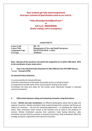 Dear students get fully solved assignments
Send your semester & Specialization name to our mail id :
“ help.mbaassignments@gmail.com ”
or
Call us at : 08263069601
(Prefer mailing. Call in emergency )
ASSIGNMENT
Course Code : MS - 93
Course Title : Management of New and Small Enterprises
Assignment Code : MS-93/TMA/SEM - I /2014
Coverage : All Blocks
Note : Attempt all the questions and submit this assignment on or before 30th April, 2014
to the coordinator of your study centre.
1. How is the Industrial Policy Statement of 1991 different from IPR 1980? Discuss.
Answer : Concept of IPRs
An Industrial Policy Statement
1.Is announced by the Industry Ministry
2.Clarifies commitments of the public and private sectors in industrial sector
3.Is expected to provide clarity of the several aspects relating to the sector
4.Facilitates the long term plans for the private sector (domestic/ foreign) in admixed
economy framework
2. Differentiate between selling and marketing orientation using illustrations.
Answer : Market and sales orientations are different philosophies about how to align and
organize a business. Market orientation looks outward toward the customer and focuses all
aspects of a business -- not just the marketing department -- on satisfying her needs and
wants. Sales orientation looks inward at the business and its need to sell products or
services. Market orientation assumes that customers make buying decisions; sales
orientation assumes that the customer is reluctant to purchase. Both orientations affect the
strategy, processes, organization and culture of a business.
 