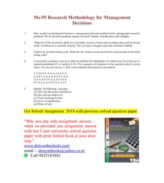 Ms-95 Research Methodology for Management
Decisions
1. How would you distinguish between a management decision problem and a management research
problem? Do all decision problems require research? Explain and illustrate with examples.
2. ‘Majority of the researches make use of primary sources of data and secondary data sources do not
really contribute to a scientific enquiry.’ Do you agree/ disagree with this statement.Explain.
3. Explain an itemized rating scale. What are the various issues involved in constructing an itemized
rating scale?
4. A researcher conducts a survey to find out whether the inhabitants of a metro town are in favour of
capital punishment (F) or against it (A). The sequence of responses to the question asked is given
below. Use the run test at α = 0.05 to test whether the responses are random.
F F A F F F A A A A A F F A
A A F F A A A A A A F F A A
A A A A F F F A A A F A F F
F F A A A A F F F A A A F F
5. Explain the following concepts.
(a) Null and alternative hypothesis
(b) One and two-tailed test
(c) Type I and type II error
(d) Level of significance
(e) Power of test
Get Solved Assignment 2018 with pervious solved question paper
“Why you pay only assignment answer,
when we provided you assignment answer
with last 5 year university solved question
paper with print format book at your door
stop.”
www.dotcombooks4u.com
email :- dotcombooks@yahoo.co.in
Call 9825183881
 